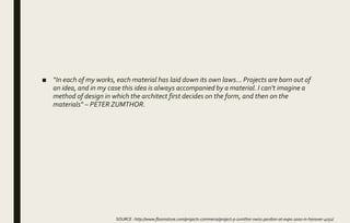 ■ “In each of my works, each material has laid down its own laws... Projects are born out of
an idea, and in my case this idea is always accompanied by a material. I can't imagine a
method of design in which the architect first decides on the form, and then on the
materials“ – PETER ZUMTHOR.
SOURCE : http://www.floornature.com/projects-commerce/project-p-zumthor-swiss-pavilion-at-expo-2000-in-hanover-4032/
 