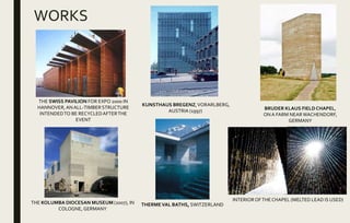 WORKS
THERMEVAL BATHS, SWITZERLAND
THE SWISS PAVILION FOR EXPO 2000 IN
HANNOVER, ANALL-TIMBERSTRUCTURE
INTENDEDTO BE RECYCLEDAFTERTHE
EVENT
THE KOLUMBA DIOCESAN MUSEUM (2007), IN
COLOGNE, GERMANY
BRUDER KLAUS FIELD CHAPEL,
ONA FARM NEARWACHENDORF,
GERMANY
INTERIOR OFTHECHAPEL (MELTED LEAD IS USED)
KUNSTHAUS BREGENZ,VORARLBERG,
AUSTRIA (1997)
 