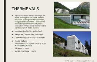 THERMEVALS
■ “Mountain, stone, water – building in the
stone, building with the stone, into the
mountain, building out of the mountain,
being inside the mountain – how can the
implications and the sensuality of the
association of these words be interpreted,
architecturally?” - Peter Zumthor
■ Location: Graubünden, Switzerland
■ Design and Construction: 1986-1996
■ Client: Municipality ofVals, Graubünden
■ Special features –
– MOUNTAIN :GEOLOGY OFTHE SITE BUILT
INTOTHE MOUNTAINS
– MATERIAL: STONE
– WATER:FUNCTION___BATH
SOURCE : http://www.archdaily.com/13358/the-therme-vals
 