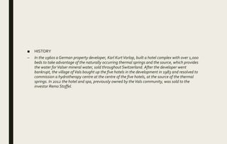 ■ HISTORY
– In the 1960s a German property developer, Karl KurtVorlop, built a hotel complex with over 1,000
beds to take advantage of the naturally occurring thermal springs and the source, which provides
the water forValser mineral water, sold throughout Switzerland. After the developer went
bankrupt, the village ofVals bought up the five hotels in the development in 1983 and resolved to
commission a hydrotherapy centre at the centre of the five hotels, at the source of the thermal
springs. In 2012 the hotel and spa, previously owned by theVals community, was sold to the
investor Remo Stoffel.
 