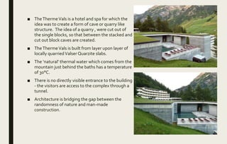 ■ TheThermeVals is a hotel and spa for which the
idea was to create a form of cave or quarry like
structure. The idea of a quarry , were cut out of
the single blocks, so that between the stacked and
cut out block caves are created.
■ TheThermeVals is built from layer upon layer of
locally quarriedValser Quarzite slabs.
■ The ‘natural’ thermal water which comes from the
mountain just behind the baths has a temperature
of 30°C.
■ There is no directly visible entrance to the building
- the visitors are access to the complex through a
tunnel.
■ Architecture is bridging the gap between the
randomness of nature and man-made
construction.
 