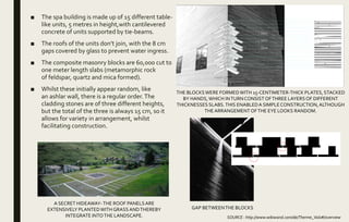 ■ The spa building is made up of 15 different table-
like units, 5 metres in height,with cantilevered
concrete of units supported by tie-beams.
■ The roofs of the units don’t join, with the 8 cm
gaps covered by glass to prevent water ingress.
■ The composite masonry blocks are 60,000 cut to
one meter length slabs (metamorphic rock
of feldspar, quartz and mica formed).
■ Whilst these initially appear random, like
an ashlar wall, there is a regular order.The
cladding stones are of three different heights,
but the total of the three is always 15 cm, so it
allows for variety in arrangement, whilst
facilitating construction.
THE BLOCKSWERE FORMEDWITH 15-CENTIMETER-THICK PLATES, STACKED
BY HANDS,WHICH INTURNCONSIST OFTHREE LAYERSOF DIFFERENT
THICKNESSES SLABS.THIS ENABLEDA SIMPLECONSTRUCTION,ALTHOUGH
THEARRANGEMENTOFTHE EYE LOOKS RANDOM.
SOURCE : http://www.wikiwand.com/de/Therme_Vals#/overview
GAP BETWEENTHE BLOCKS
A SECRET HIDEAWAY-THE ROOF PANELSARE
EXTENSIVELY PLANTEDWITH GRASS ANDTHEREBY
INTEGRATE INTOTHE LANDSCAPE.
 