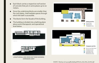 ■ Each block carries a respective roof section
of concrete that juts in some places up to six
meters.
■ Since the underlying blocks are smaller than
the roof plates, intermediate spaces through
which the bath is accessible.
■ The blocks form the facade of the building.
■ The building is divided into a bathing plane
above and a therapeutic and operational
level below.
SOURCE : http://140.116.249.155/file.php/64928/Therme_Vals_Peter_Zumthor.pdf
LONGITUDINALAND CROSS SECTIONS SHOWING
EXPANSION JOINT
 