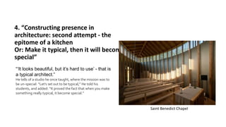 4. “Constructing presence in
architecture: second attempt - the
epitome of a kitchen
Or: Make it typical, then it will become
special”
“‘It looks beautiful, but it’s hard to use’ - that is
a typical architect.”
He tells of a studio he once taught, where the mission was to
be un-special: “Let’s set out to be typical,” He told his
students, and added: “It proved the fact that when you make
something really typical, it become special.”
Saint Benedict Chapel
 