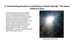 6. Constructing presence in architecture: Fourth attempt - The house
without a form
While teaching at Harvard, Zumthor tasked his
students with designing “The house without a
form,” for someone whom they share a close,
emotional relationship with. They were to present
the site with no plans, sections or models. The
objective was to inspire a new sort of space,
described by sounds, smells and verbal description:
“When I look at this kind of house
without a form, what interests me the
most is emotional space. If a space
doesn’t get to me, then I am not
interested [...] I want to create emotional
spaces which get to you.”
Bruder Klaus Field chapel
 