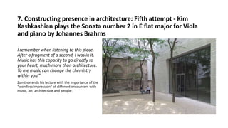 7. Constructing presence in architecture: Fifth attempt - Kim
Kashkashian plays the Sonata number 2 in E flat major for Viola
and piano by Johannes Brahms
I remember when listening to this piece.
After a fragment of a second, I was in it.
Music has this capacity to go directly to
your heart, much more than architecture.
To me music can change the chemistry
within you.”
Zumthor ends his lecture with the importance of the
“wordless impression” of different encounters with
music, art, architecture and people:
 