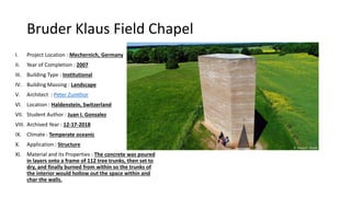 Bruder Klaus Field Chapel
I. Project Location : Mechernich, Germany
II. Year of Completion : 2007
III. Building Type : Institutional
IV. Building Massing : Landscape
V. Architect : Peter Zumthor
VI. Location : Haldenstein, Switzerland
VII. Student Author : Juan I. Gonzalez
VIII. Archived Year : 12-17-2018
IX. Climate : Temperate oceanic
X. Application : Structure
XI. Material and its Properties : The concrete was poured
in layers onto a frame of 112 tree trunks, then set to
dry, and finally burned from within so the trunks of
the interior would hollow out the space within and
char the walls.
 