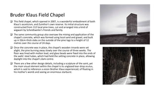 Bruder Klaus Field Chapel
 This field chapel, which opened in 2007, is a wonderful embodiment of both
Klaus's asceticism, and Zumthor's own reserve. Its initial structure was
constructed from 112 local pine trees, cut and arranged into a kind of
wigwam by Scheidtweiler's friends and family.
 The same community group also oversaw the mixing and application of the
chapel's concrete, which was formed using local sand and gravel, and built
up in 50cm-thick slabs on the outside of the pine logs to a height of 12
metres over the course of 24 days.
 Once the concrete was in place, the chapel's wooden innards were set
alight, the pine burning away slowly over the course of three weeks. The
floor was lined with molten lead, and glass beads were fixed into the ends of
the walls' steel tubes, which had held the setting concrete in place, allowing
daylight into the chapel's dark centre.
 There are a few other design details, including a sculpture of the saint, yet
the main visual element within the chapel is its unglazed tear-drop oculus,
which is said to reference a vision Brother Klaus experienced, of floating in
his mother's womb and seeing an enormous starburst.
 