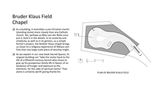 Bruder Klaus Field
Chapel
 As a building, it resembles a pre-Christian menhir
(standing stone) more closely than any Catholic
church. Yet, perhaps as Mies van der Rohe once
put it, God is in the details. In its austerity and
simplicity, as well as in its genesis, as a simple
farmer's project, the Brother Klaus chapel brings
us closer to a religious experience of Niklaus von
Flüe than any large-scale place of worship might.
 As we explain in our new book Sacred Spaces, this
singular building can “take the visitor back to the
life of a fifteenth-century hermit who chose to
give up his prosperous family life in favour of an
existence of hunger and exposure to the
elements, for the sake of spiritual clarity.” That
alone is certainly worth giving thanks for. PLAN OF BRUDER KLAUS FEILD
 