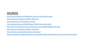 SOURCES
https://www.archdaily.com/19389/peter-zumthor-pritzker-2009-laureate/
https://www.scirp.org/html/2-1250213_95912.htm
https://www.dezeen.com/tag/peter-zumthor/
https://www.archdaily.com/364856/happy-70th-birthday-peter-zumthor
https://etd.ohiolink.edu/!etd.send_file?accession=ucin1112128327&disposition=inline
https://www.scirp.org/html/2-1250213_95912.htm
https://archello.com/project/bruder-klaus-field-chapel
https://uk.phaidon.com/agenda/architecture/articles/2015/february/04/sacred-stories-bruder-klaus-field-chapel/
 