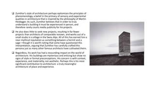  Zumthor's style of architecture perhaps epitomizes the principles of
phenomenology, a belief in the primacy of sensory and experiential
qualities in architecture that is inspired by the philosophy of Martin
Heidegger. As such, Zumthor believes that in order to truly
understand a building it must be experienced in person, and
therefore rarely courts media publicity for his projects.
 He also does little to seek new projects, resulting in far fewer
projects than architects of comparable renown, and works out of a
small studio in a village in the Swiss Alps. All of this has earned him a
near-mythical reputation as something between a hermit and a
sage—though it is worth noting that some have questioned this
interpretation, arguing that Zumthor has carefully crafted this
persona just as many other famous architects have cultivated theirs.
 Regardless, his work has had a resounding impact on the world of
architecture. His buildings are mysterious and enticing but show no
signs of style or formal preconceptions. His concern is with context,
experience, and materiality, not aesthetic. Perhaps this is his most
significant contribution to architecture: a truly meaningful
architecture of place and experience.
 