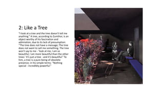 2: Like a Tree
“I look at a tree and the tree doesn’t tell me
anything.” A tree, according to Zumthor, is an
object worthy of his fascination and
admiration, due to its lack of presumption:
“The tree does not have a message; The tree
does not want to sell me something. The tree
won't say to me - ‘look at me, I am so
beautiful, I am more beautiful than the other
trees.’ It’s just a tree - and it’s beautiful.” To
him, a tree is a pure being of obsolete
presence; in his simple terms: “Nothing
special - incredibly powerful.”
 