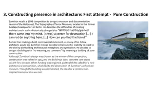 3. Constructing presence in architecture: First attempt - Pure Construction
Zumthor recalls a 1993 competition to design a museum and documentation
center of the Holocaust, The Topography of Terror Museum, located in the former
Gestapo headquarters in Berlin. He describes the difficulties of creating
architecture in such a historically charged site: “All that had happened
there came into my mind. [It was] a center for destruction [… ] I
can not do anything here. [...] How can you find the form?”
Rather than making a bold, controversial statement, as many of his fellow
architects would do, Zumthor instead decides to translate his inability to react to
the site by withholding architectural metaphors and symbolism. He decides to
design a building with “no meaning, no comment” by inventing a building of pure
construction.
Although Zumthor’s design was chosen as the winner of the competition,
construction was halted in 1994 and the building’s bare, concrete core stood
vacant for a decade. When funding was regained, political shifts called for a new
architectural competition, which led to the destruction of Zumthor’s unfinished
museum.Though the building was demolished, the idea for a construction-
inspired memorial site was not.
 