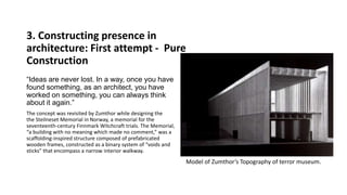 3. Constructing presence in
architecture: First attempt - Pure
Construction
“Ideas are never lost. In a way, once you have
found something, as an architect, you have
worked on something, you can always think
about it again.”
The concept was revisited by Zumthor while designing the
the Steilneset Memorial in Norway, a memorial for the
seventeenth-century Finnmark Witchcraft trials. The Memorial,
“a building with no meaning which made no comment,” was a
scaffolding-inspired structure composed of prefabricated
wooden frames, constructed as a binary system of “voids and
sticks” that encompass a narrow interior walkway.
Model of Zumthor’s Topography of terror museum.
 