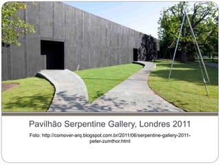Pavilhão Serpentine Gallery, Londres 2011
Foto: http://comover-arq.blogspot.com.br/2011/06/serpentine-gallery-2011-
peter-zumthor.html
 