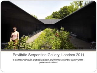 Pavilhão Serpentine Gallery, Londres 2011
Foto:http://comover-arq.blogspot.com.br/2011/06/serpentine-gallery-2011-
peter-zumthor.html
 