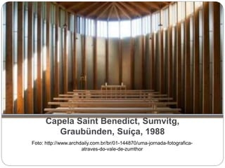 Capela Saint Benedict, Sumvitg,
Graubünden, Suíça, 1988
Foto: http://www.archdaily.com.br/br/01-144870/uma-jornada-fotografica-
atraves-do-vale-de-zumthor
 