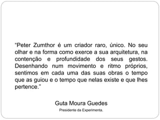 “Peter Zumthor é um criador raro, único. No seu
olhar e na forma como exerce a sua arquitetura, na
contenção e profundidade dos seus gestos.
Desenhando num movimento e ritmo próprios,
sentimos em cada uma das suas obras o tempo
que as guiou e o tempo que nelas existe e que lhes
pertence.”
Guta Moura Guedes
Presidente da Experimenta.
 