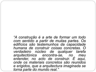 “A construção é a arte de formar um todo
com sentido a partir de muitas partes. Os
edifícios são testemunhos da capacidade
humana de construir coisas concretas. O
verdadeiro núcleo de qualquer tarefa
arquitectónica encontra-se, no meu
entender, no acto de construir. É aqui,
onde os materiais concretos são reunidos
e erigidos, que a arquitectura imaginada se
torna parte do mundo real.”
 
