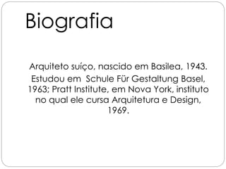 Biografia
Arquiteto suíço, nascido em Basilea, 1943.
Estudou em Schule Für Gestaltung Basel,
1963; Pratt Institute, em Nova York, instituto
no qual ele cursa Arquitetura e Design,
1969.
Design, 1969.
 