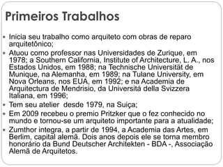 Primeiros Trabalhos
 Inicia seu trabalho como arquiteto com obras de reparo
arquitetônico;
 Atuou como professor nas Universidades de Zurique, em
1978; a Southern California, Institute of Architecture, L. A., nos
Estados Unidos, em 1988; na Technische Universität de
Munique, na Alemanha, em 1989; na Tulane University, em
Nova Orleans, nos EUA, em 1992; e na Academia de
Arquitectura de Mendrisio, da Universitá della Svizzera
Italiana, em 1996;
 Tem seu atelier desde 1979, na Suiça;
 Em 2009 recebeu o premio Pritzker que o fez conhecido no
mundo e tornou-se um arquiteto importante para a atualidade;
 Zumthor integra, a partir de 1994, a Academia das Artes, em
Berlim, capital alemã. Dois anos depois ele se torna membro
honorário da Bund Deutscher Architekten - BDA -, Associação
Alemã de Arquitetos.
 