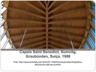 Capela Saint Benedict, Sumvitg,
Graubünden, Suíça, 1988
Foto: http://www.archdaily.com.br/br/01-144870/uma-jornada-fotografica-
atraves-do-vale-de-zumthor
 
