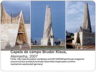 Capela de campo Bruder Klaus,
Alemanha, 2007
Fonte: http://openhousebcn.wordpress.com/2013/09/09/openhouse-magazine-
a-burnt-out-box-architecture-bruder-klaus-field-chapel-peter-zumthor-
mechernich-wachendorf-germany/
 