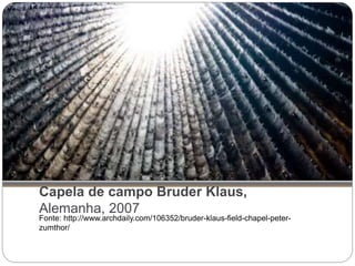 Capela de campo Bruder Klaus,
Alemanha, 2007
Fonte: http://www.archdaily.com/106352/bruder-klaus-field-chapel-peter-
zumthor/
 