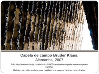 Capela de campo Bruder Klaus,
Alemanha, 2007
Foto: http://www.archdaily.com.br/br/01-55975/capela-de-campo-bruder-klaus-peter-
zumthor
Madeira que foi incendiada, com cavidade oca, negra e paredes carbonizadas.
 