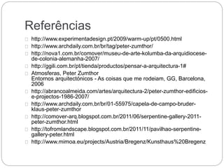Referências
http://www.experimentadesign.pt/2009/warm-up/pt/0500.html
http://www.archdaily.com.br/br/tag/peter-zumthor/
http://nova1.com.br/comover/museu-de-arte-kolumba-da-arquidiocese-
de-colonia-alemanha-2007/
http://ggili.com.br/pt/tienda/productos/pensar-a-arquitectura-1#
Atmosferas, Peter Zumthor
Entornos arquitectónicos - As coisas que me rodeiam, GG, Barcelona,
2006
http://abrancoalmeida.com/artes/arquitectura-2/peter-zumthor-edificios-
e-projectos-1986-2007/
http://www.archdaily.com.br/br/01-55975/capela-de-campo-bruder-
klaus-peter-zumthor
http://comover-arq.blogspot.com.br/2011/06/serpentine-gallery-2011-
peter-zumthor.html
http://tofromlandscape.blogspot.com.br/2011/11/pavilhao-serpentine-
gallery-peter.html
http://www.mimoa.eu/projects/Austria/Bregenz/Kunsthaus%20Bregenz
 