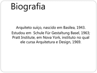 Biografia
Arquiteto suíço, nascido em Basilea, 1943.
Estudou em Schule Für Gestaltung Basel, 1963;
Pratt Institute, em Nova York, instituto no qual
ele cursa Arquitetura e Design, 1969.
Design, 1969.
 