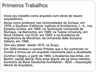 Primeiros Trabalhos
Inicia seu trabalho como arquiteto com obras de reparo
arquitetônico;
Atuou como professor nas Universidades de Zurique, em
1978; a Southern California, Institute of Architecture, L. A., nos
Estados Unidos, em 1988; na Technische Universität de
Munique, na Alemanha, em 1989; na Tulane University, em
Nova Orleans, nos EUA, em 1992; e na Academia de
Arquitectura de Mendrisio, da Universitá della Svizzera
Italiana, em 1996;
Tem seu atelier desde 1979, na Suiça;
Em 2009 recebeu o premio Pritzker que o fez conhecido no
mundo e tornou-se um arquiteto importante para a atualidade;
Zumthor integra, a partir de 1994, a Academia das Artes, em
Berlim, capital alemã. Dois anos depois ele se torna membro
honorário da Bund Deutscher Architekten - BDA -, Associação
Alemã de Arquitetos.
 