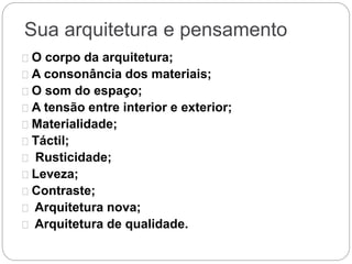 Sua arquitetura e pensamento
O corpo da arquitetura;
A consonância dos materiais;
O som do espaço;
A tensão entre interior e exterior;
Materialidade;
Táctil;
Rusticidade;
Leveza;
Contraste;
Arquitetura nova;
Arquitetura de qualidade.
 