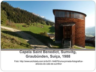Capela Saint Benedict, Sumvitg,
Graubünden, Suíça, 1988
Foto: http://www.archdaily.com.br/br/01-144870/uma-jornada-fotografica-
atraves-do-vale-de-zumthor
 
