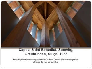 Capela Saint Benedict, Sumvitg,
Graubünden, Suíça, 1988
Foto: http://www.archdaily.com.br/br/01-144870/uma-jornada-fotografica-
atraves-do-vale-de-zumthor
 