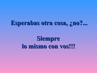Esperabas otra cosa, ¿no?...

         Siempre
    lo mismo con vos!!!
 
