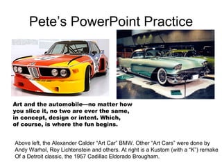 Pete’s PowerPoint Practice Art and the automobile—no matter how you slice it, no two are ever the same, in concept, design or intent. Which,  of course, is where the fun begins. Above left, the Alexander Calder “Art Car” BMW. Other “Art Cars” were done by Andy Warhol, Roy Lichtenstein and others. At right is a Kustom (with a “K”) remake Of a Detroit classic, the 1957 Cadillac Eldorado Brougham. 