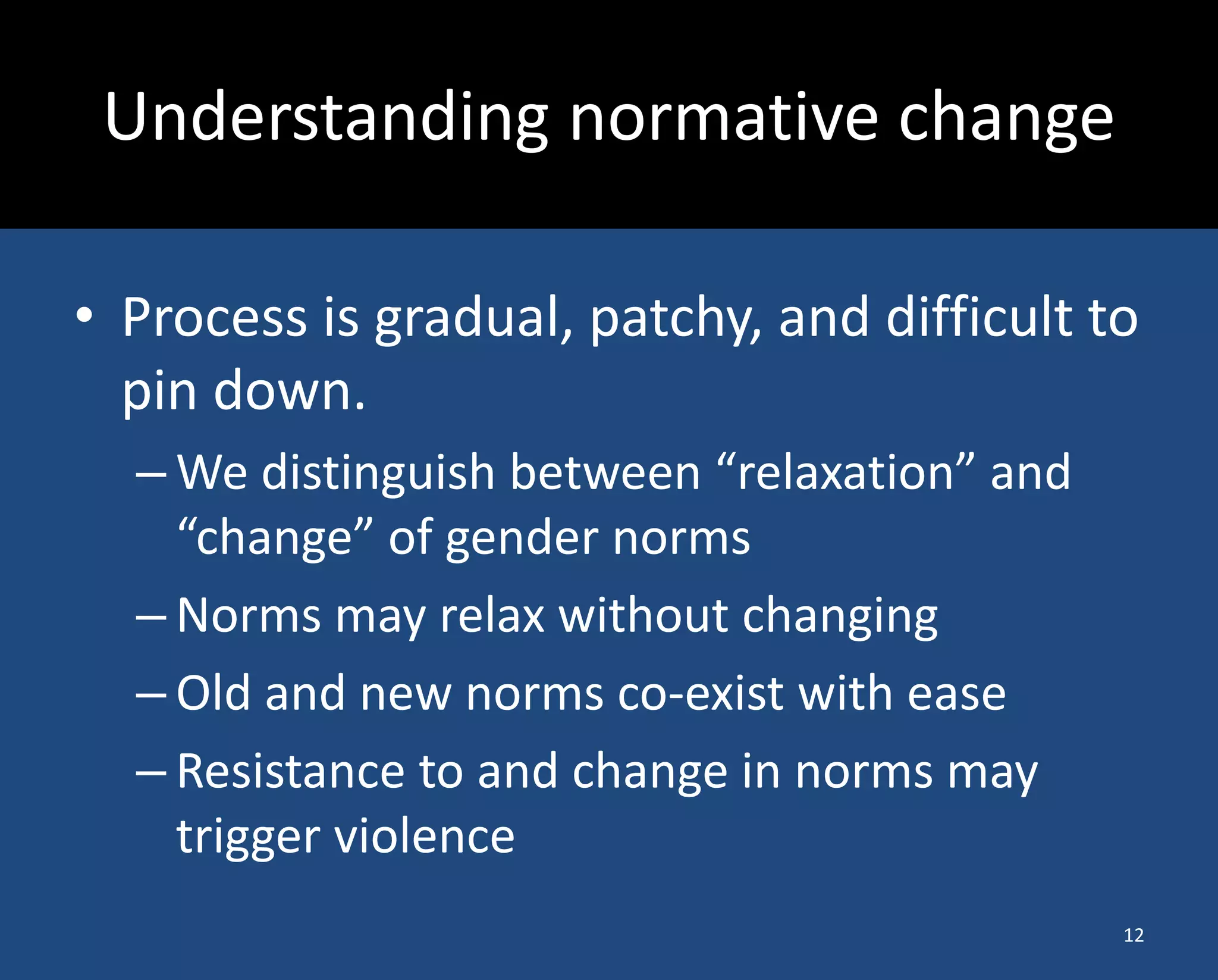 •Process is gradual, patchy, and difficult to pin down. 
–We distinguish between “relaxation” and “change” of gender norms 
–Norms may relax without changing 
–Old and new norms co-exist with ease 
–Resistance to and change in norms may trigger violence 
Understanding normative change 
12  