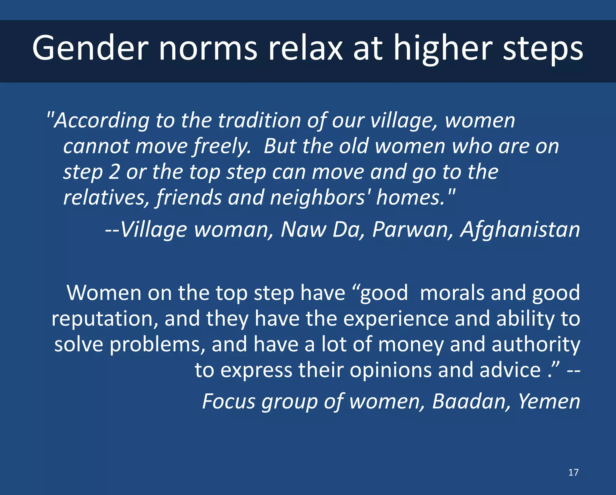 What is Power? Freedom? 
"According to the tradition of our village, women cannot move freely. But the old women who are on step 2 or the top step can move and go to the relatives, friends and neighbors' homes." 
--Village woman, Naw Da, Parwan, Afghanistan 
Women on the top step have “good morals and good reputation, and they have the experience and ability to solve problems, and have a lot of money and authority to express their opinions and advice .” -- 
Focus group of women, Baadan, Yemen 
Gender norms relax at higher steps 
17  