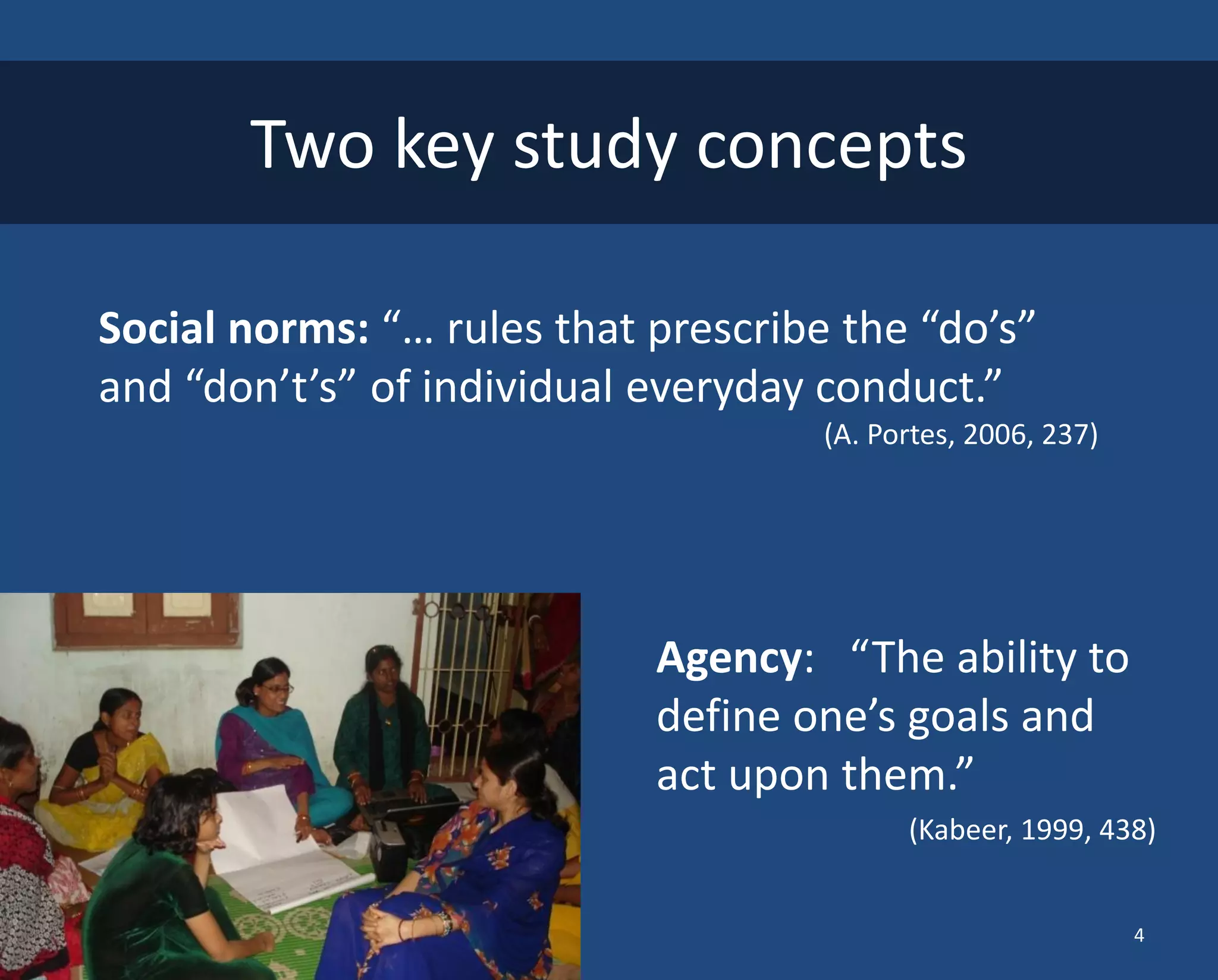 Assessing Changes in Agency 
Agency: “The ability to define one’s goals and act upon them.” 
(Kabeer, 1999, 438) 
Two key study concepts 
Social norms: “… rules that prescribe the “do’s” and “don’t’s” of individual everyday conduct.” 
(A. Portes, 2006, 237) 
4  