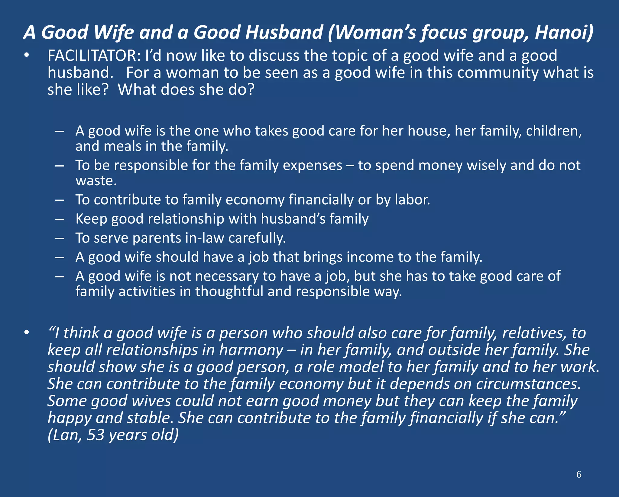A Good Wife and a Good Husband (Woman’s focus group, Hanoi) 
•FACILITATOR: I’d now like to discuss the topic of a good wife and a good husband. For a woman to be seen as a good wife in this community what is she like? What does she do? 
–A good wife is the one who takes good care for her house, her family, children, and meals in the family. 
–To be responsible for the family expenses – to spend money wisely and do not waste. 
–To contribute to family economy financially or by labor. 
–Keep good relationship with husband’s family 
–To serve parents in-law carefully. 
–A good wife should have a job that brings income to the family. 
–A good wife is not necessary to have a job, but she has to take good care of family activities in thoughtful and responsible way. 
•“I think a good wife is a person who should also care for family, relatives, to keep all relationships in harmony – in her family, and outside her family. She should show she is a good person, a role model to her family and to her work. She can contribute to the family economy but it depends on circumstances. Some good wives could not earn good money but they can keep the family happy and stable. She can contribute to the family financially if she can.” (Lan, 53 years old) 
6  