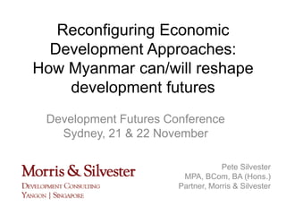 Reconfiguring Economic
Development Approaches:
How Myanmar can/will reshape
development futures
Development Futures Conference
Sydney, 21 & 22 November
Pete Silvester
MPA, BCom, BA (Hons.)
Partner, Morris & Silvester

 