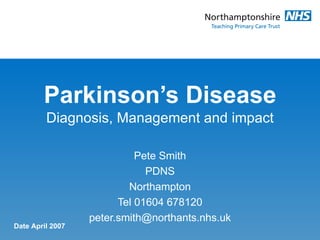 Parkinson’s Disease Diagnosis, Management and impact Pete Smith PDNS Northampton Tel 01604 678120 [email_address] Date April 2007 