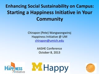 Enhancing Social Sustainability on Campus:

Starting a Happiness Initiative in Your
Community
Chirapon (Pete) Wangwongwiroj
Happiness Initiative @ UM
chirapon@umich.edu

AASHE Conference
October 8, 2013

 