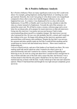 Be A Positive Influence Analysis
Be A Positive Influence There are many significant events in my life I could write
about. For example, getting baptized, starting High School, or watching my sister
get married. Honestly, the event I am going to write about seems very insignificant
compared to those other events, but it had the biggest influence on me, and it
happened last year. As a Junior, I was displeased to be in a class with mostly
Sophomores. It was PD2, or Health, and it was best for my schedule to take this
class as a Junior instead of a Sophomore. Towards the end of the semester, we
started the career unit. We all had to create a resume, reference page and a cover
letter for our dream jobs, all to prepare for mock interviews (a fake job interview).
Going into this interview I was pretty nervous just because I had to make
conversation/brag about myself to a complete stranger. My interviewer was not
who I pictured he d be. He was very old, probably late 60 s, retired, and I could see
the wisdom in his eyes. He began with asking me the interview questions and I
answered them with honesty and confidence. Despite the fact that I was nervous,
his sarcasm and jokes quickly made me feel like I could tell him anything and he
would keep my secrets safe and locked away forever.... Show more content on
Helpwriting.net ...
I was at a church activity, and one of the leaders of our branch was there. We were
making small talk and he asked me what I wanted to be when I grow up, I
answered honestly and said I wanted to be a doctor. Instead of supporting and
believing in me, he went on a long rant about how I would not have enough time to
stay at home and take care of the kids with a career like that. Just because I was a
woman meant to him that the only goals I should have for my future were to get
married and stay at home with the kids. I really looked up to this man and valued his
opinion. What if I had heard that and thought he was right and just completely given
up on my
 
