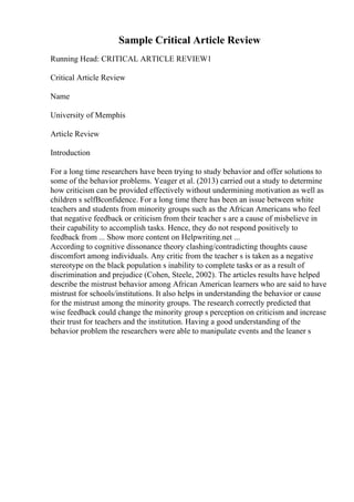 Sample Critical Article Review
Running Head: CRITICAL ARTICLE REVIEW1
Critical Article Review
Name
University of Memphis
Article Review
Introduction
For a long time researchers have been trying to study behavior and offer solutions to
some of the behavior problems. Yeager et al. (2013) carried out a study to determine
how criticism can be provided effectively without undermining motivation as well as
children s selfВconfidence. For a long time there has been an issue between white
teachers and students from minority groups such as the African Americans who feel
that negative feedback or criticism from their teacher s are a cause of misbelieve in
their capability to accomplish tasks. Hence, they do not respond positively to
feedback from ... Show more content on Helpwriting.net ...
According to cognitive dissonance theory clashing/contradicting thoughts cause
discomfort among individuals. Any critic from the teacher s is taken as a negative
stereotype on the black population s inability to complete tasks or as a result of
discrimination and prejudice (Cohen, Steele, 2002). The articles results have helped
describe the mistrust behavior among African American learners who are said to have
mistrust for schools/institutions. It also helps in understanding the behavior or cause
for the mistrust among the minority groups. The research correctly predicted that
wise feedback could change the minority group s perception on criticism and increase
their trust for teachers and the institution. Having a good understanding of the
behavior problem the researchers were able to manipulate events and the leaner s
 