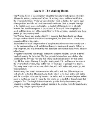 Issues In The Waiting Room
The Waiting Room is a documentary about the truth of public hospitals. This film
follows the patients, and the staff of this ER waiting room, and how insufficient
the system is for them. While we watch the staff work as hard as they can to treat
all the patients possible, we come to the realization that there is a major shortage
in the needed room space, and supplies to treat all of these patients in a timely
manner. Our healthcare system is very flawed in the way it treats the people in
need, and there is no way of knowing if there will be any major change to help these
people get the care they need.
The Waiting Room was produced in 2011, meaning that there should have been
changes made to fix this flawed health care system, but there hasn t ... Show more
content on Helpwriting.net ...
Because there is such a high number of people without insurance they usually don t
get the treatments they need, and if they do receive treatment, it usually follows a
very long wait, and they are not the best treatment. But most of these people have no
other choice.
We get to witness the real struggle of multiple different patients, all with different
levels of severity for their visit. The first patient that stood out was a father who
lost his job the previous year and didn t have any health insurance for him or his
kids. He had to take his very ill daughter to the public ER , and because she was on
the lower side of severity, they had to wait for hours just to get seen by a doctor.
This story stood out to me because of the time a ill child had to wait just to get any
treatment at all.
Another story that stood out was the man who had to wait in a full waiting room
with a bullet in his leg. This man had a deadly object in his body and he still had to
wait for hours just to be seen by a doctor. He had to wait because the hospital had no
room to put him in. Even if you re the first one to get to the ER, it doesn t mean that
you get in first. The hospital determines who goes in first by how severe your
situation is, so they could have a patient waiting in the waiting room for many hours,
just so they can get a prescription of
 