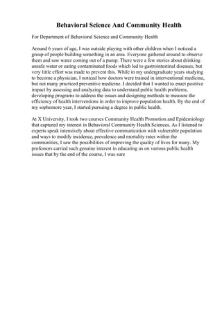 Behavioral Science And Community Health
For Department of Behavioral Science and Community Health
Around 6 years of age, I was outside playing with other children when I noticed a
group of people building something in an area. Everyone gathered around to observe
them and saw water coming out of a pump. There were a few stories about drinking
unsafe water or eating contaminated foods which led to gastrointestinal diseases, but
very little effort was made to prevent this. While in my undergraduate years studying
to become a physician, I noticed how doctors were trained in interventional medicine,
but not many practiced preventive medicine. I decided that I wanted to enact positive
impact by assessing and analyzing data to understand public health problems,
developing programs to address the issues and designing methods to measure the
efficiency of health interventions in order to improve population health. By the end of
my sophomore year, I started pursuing a degree in public health.
At X University, I took two courses Community Health Promotion and Epidemiology
that captured my interest in Behavioral Community Health Sciences. As I listened to
experts speak intensively about effective communication with vulnerable population
and ways to modify incidence, prevalence and mortality rates within the
communities, I saw the possibilities of improving the quality of lives for many. My
professors carried such genuine interest in educating us on various public health
issues that by the end of the course, I was sure
 