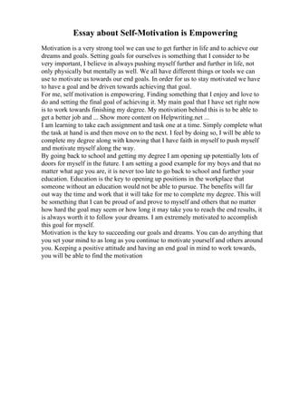 Essay about Self-Motivation is Empowering
Motivation is a very strong tool we can use to get further in life and to achieve our
dreams and goals. Setting goals for ourselves is something that I consider to be
very important, I believe in always pushing myself further and further in life, not
only physically but mentally as well. We all have different things or tools we can
use to motivate us towards our end goals. In order for us to stay motivated we have
to have a goal and be driven towards achieving that goal.
For me, self motivation is empowering. Finding something that I enjoy and love to
do and setting the final goal of achieving it. My main goal that I have set right now
is to work towards finishing my degree. My motivation behind this is to be able to
get a better job and ... Show more content on Helpwriting.net ...
I am learning to take each assignment and task one at a time. Simply complete what
the task at hand is and then move on to the next. I feel by doing so, I will be able to
complete my degree along with knowing that I have faith in myself to push myself
and motivate myself along the way.
By going back to school and getting my degree I am opening up potentially lots of
doors for myself in the future. I am setting a good example for my boys and that no
matter what age you are, it is never too late to go back to school and further your
education. Education is the key to opening up positions in the workplace that
someone without an education would not be able to pursue. The benefits will far
out way the time and work that it will take for me to complete my degree. This will
be something that I can be proud of and prove to myself and others that no matter
how hard the goal may seem or how long it may take you to reach the end results, it
is always worth it to follow your dreams. I am extremely motivated to accomplish
this goal for myself.
Motivation is the key to succeeding our goals and dreams. You can do anything that
you set your mind to as long as you continue to motivate yourself and others around
you. Keeping a positive attitude and having an end goal in mind to work towards,
you will be able to find the motivation
 