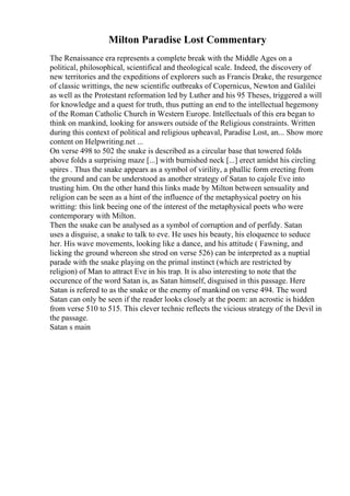 Milton Paradise Lost Commentary
The Renaissance era represents a complete break with the Middle Ages on a
political, philosophical, scientifical and theological scale. Indeed, the discovery of
new territories and the expeditions of explorers such as Francis Drake, the resurgence
of classic writtings, the new scientific outbreaks of Copernicus, Newton and Galilei
as well as the Protestant reformation led by Luther and his 95 Theses, triggered a will
for knowledge and a quest for truth, thus putting an end to the intellectual hegemony
of the Roman Catholic Church in Western Europe. Intellectuals of this era began to
think on mankind, looking for answers outside of the Religious constraints. Written
during this context of political and religious upheaval, Paradise Lost, an... Show more
content on Helpwriting.net ...
On verse 498 to 502 the snake is described as a circular base that towered folds
above folds a surprising maze [...] with burnished neck [...] erect amidst his circling
spires . Thus the snake appears as a symbol of virility, a phallic form erecting from
the ground and can be understood as another strategy of Satan to cajole Eve into
trusting him. On the other hand this links made by Milton between sensuality and
religion can be seen as a hint of the influence of the metaphysical poetry on his
writting: this link beeing one of the interest of the metaphysical poets who were
contemporary with Milton.
Then the snake can be analysed as a symbol of corruption and of perfidy. Satan
uses a disguise, a snake to talk to eve. He uses his beauty, his eloquence to seduce
her. His wave movements, looking like a dance, and his attitude ( Fawning, and
licking the ground whereon she strod on verse 526) can be interpreted as a nuptial
parade with the snake playing on the primal instinct (which are restricted by
religion) of Man to attract Eve in his trap. It is also interesting to note that the
occurence of the word Satan is, as Satan himself, disguised in this passage. Here
Satan is refered to as the snake or the enemy of mankind on verse 494. The word
Satan can only be seen if the reader looks closely at the poem: an acrostic is hidden
from verse 510 to 515. This clever technic reflects the vicious strategy of the Devil in
the passage.
Satan s main
 